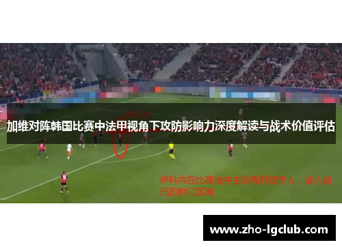 加维对阵韩国比赛中法甲视角下攻防影响力深度解读与战术价值评估