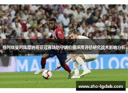 格列兹曼对阵摩纳哥亚冠赛场防守端价值深度评估研究战术影响分析 格列兹曼对阵摩纳哥亚冠赛场防守端价值深度评估研究战术影响分析