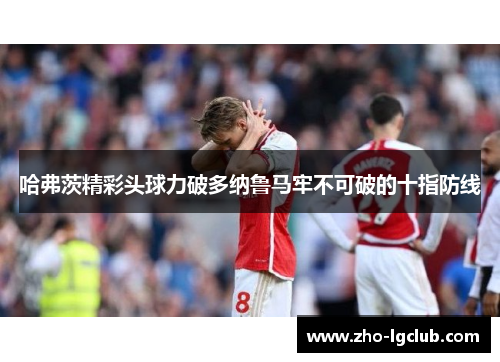 哈弗茨精彩头球力破多纳鲁马牢不可破的十指防线 哈弗茨精彩头球力破多纳鲁马牢不可破的十指防线