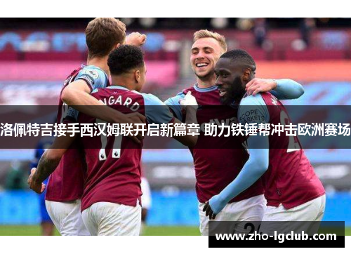 洛佩特吉接手西汉姆联开启新篇章 助力铁锤帮冲击欧洲赛场 洛佩特吉接手西汉姆联开启新篇章 助力铁锤帮冲击欧洲赛场